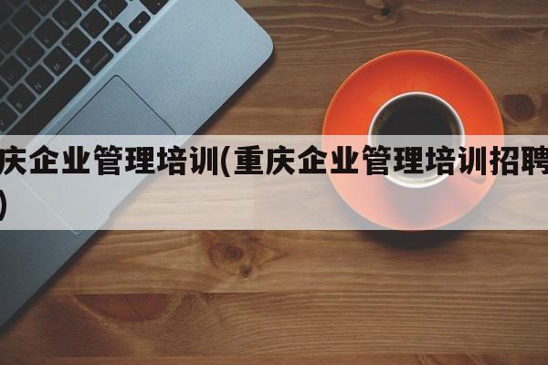 重庆企业管理培训(重庆企业管理培训招聘信息)